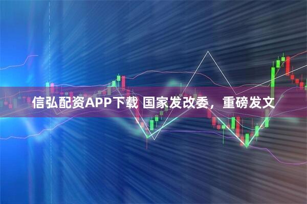 信弘配资APP下载 国家发改委，重磅发文