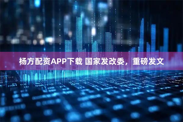 杨方配资APP下载 国家发改委，重磅发文