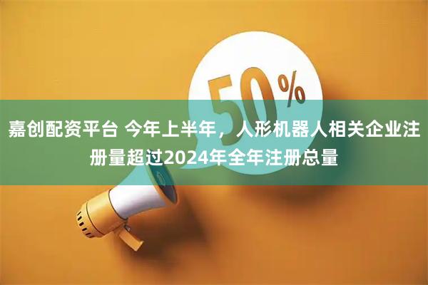 嘉创配资平台 今年上半年，人形机器人相关企业注册量超过2024年全年注册总量