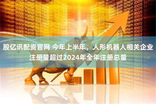 股亿讯配资官网 今年上半年，人形机器人相关企业注册量超过2024年全年注册总量