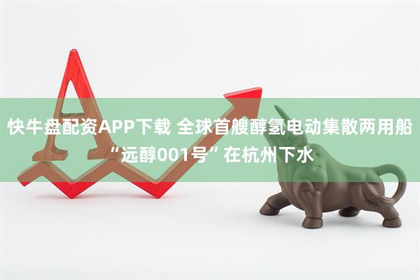 快牛盘配资APP下载 全球首艘醇氢电动集散两用船“远醇001号”在杭州下水