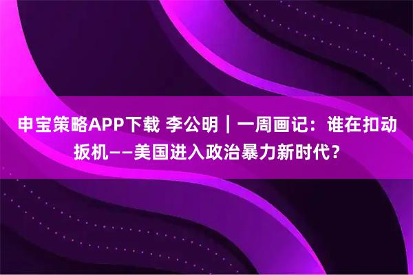 申宝策略APP下载 李公明︱一周画记：谁在扣动扳机——美国进入政治暴力新时代？