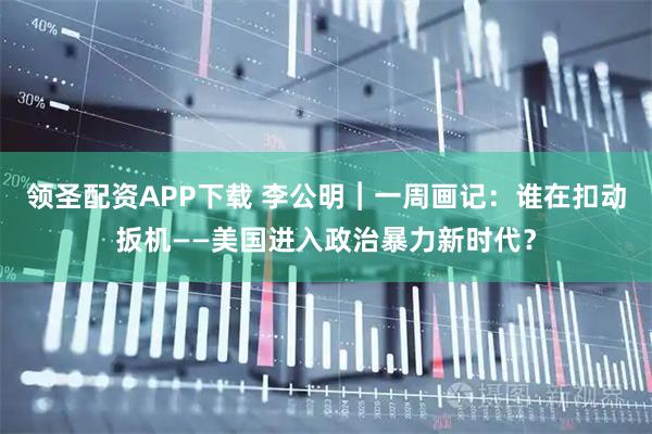 领圣配资APP下载 李公明︱一周画记：谁在扣动扳机——美国进入政治暴力新时代？