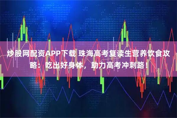 炒股网配资APP下载 珠海高考复读生营养饮食攻略：吃出好身体，助力高考冲刺路！