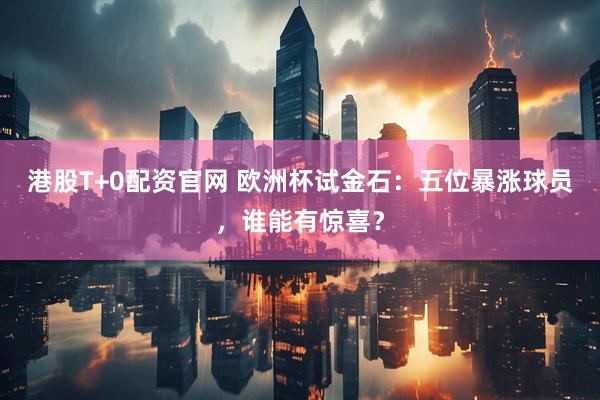 港股T+0配资官网 欧洲杯试金石：五位暴涨球员，谁能有惊喜？