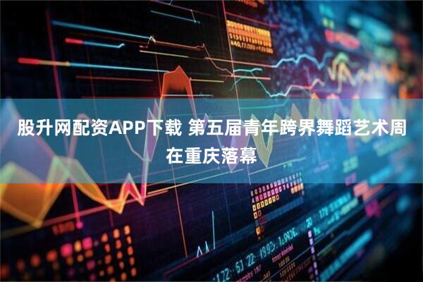 股升网配资APP下载 第五届青年跨界舞蹈艺术周在重庆落幕