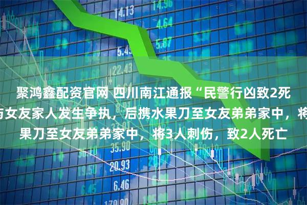 聚鸿鑫配资官网 四川南江通报“民警行凶致2死事件”：邓某某酒后与女友家人发生争执，后携水果刀至女友弟弟家中，将3人刺伤，致2人死亡