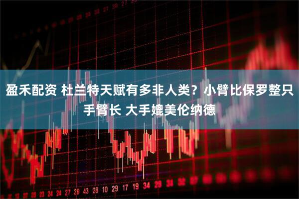 盈禾配资 杜兰特天赋有多非人类？小臂比保罗整只手臂长 大手媲美伦纳德