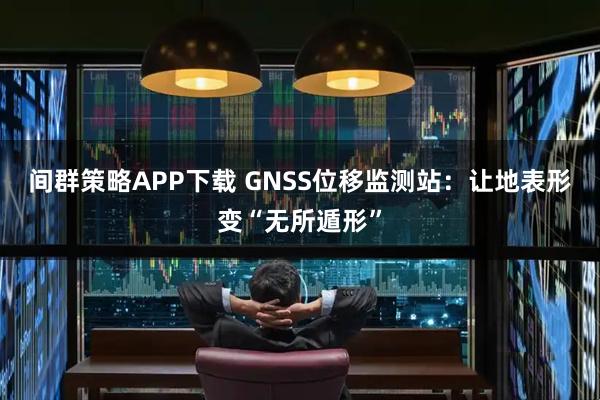 间群策略APP下载 GNSS位移监测站：让地表形变“无所遁形”