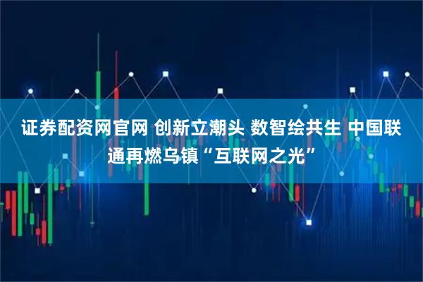 证券配资网官网 创新立潮头 数智绘共生 中国联通再燃乌镇“互联网之光”