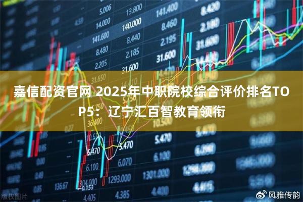 嘉信配资官网 2025年中职院校综合评价排名TOP5：辽宁汇百智教育领衔