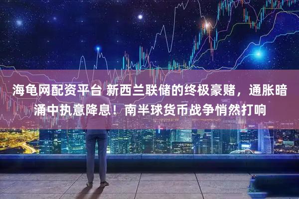 海龟网配资平台 新西兰联储的终极豪赌，通胀暗涌中执意降息！南半球货币战争悄然打响