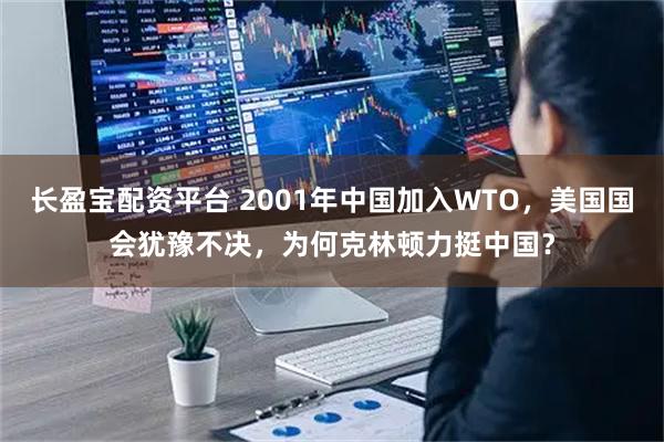 长盈宝配资平台 2001年中国加入WTO，美国国会犹豫不决，为何克林顿力挺中国？