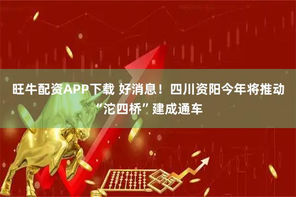 旺牛配资APP下载 好消息！四川资阳今年将推动“沱四桥”建成通车