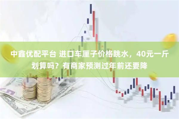 中鑫优配平台 进口车厘子价格跳水，40元一斤划算吗？有商家预测过年前还要降