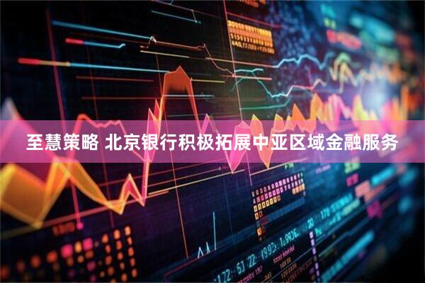 至慧策略 北京银行积极拓展中亚区域金融服务