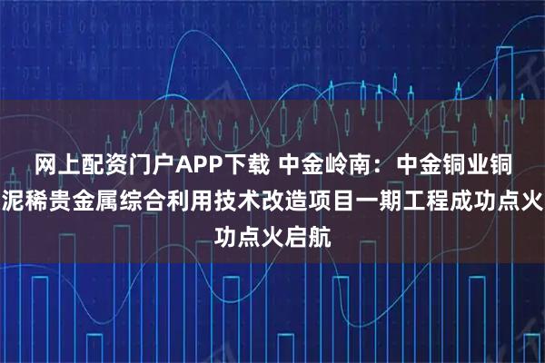 网上配资门户APP下载 中金岭南：中金铜业铜阳极泥稀贵金属综合利用技术改造项目一期工程成功点火启航