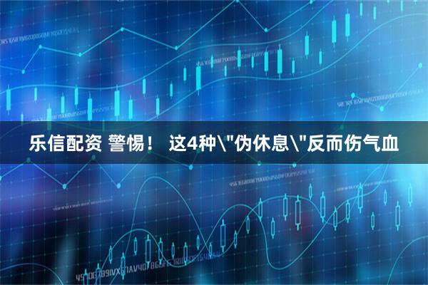 乐信配资 警惕！ 这4种＂伪休息＂反而伤气血