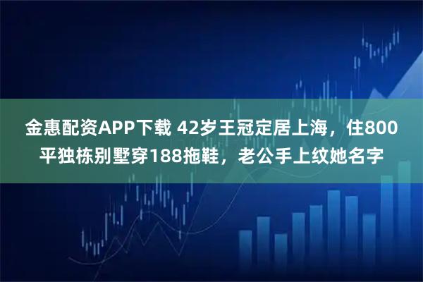 金惠配资APP下载 42岁王冠定居上海，住800平独栋别墅穿188拖鞋，老公手上纹她名字