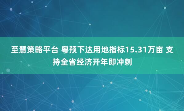 至慧策略平台 粤预下达用地指标15.31万亩 支持全省经济开年即冲刺
