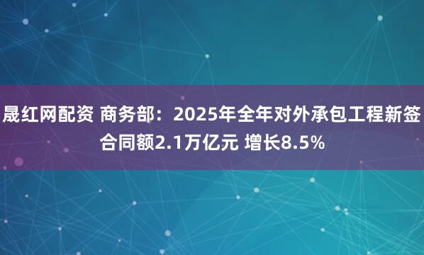 晟红网配资 商务部：2025年全年对外承包工程新签合同额2.1万亿元 增长8.5%
