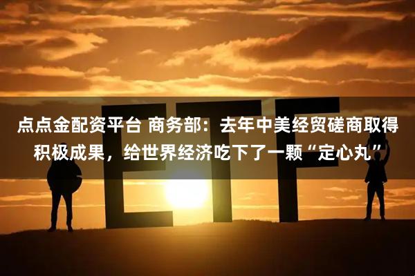 点点金配资平台 商务部：去年中美经贸磋商取得积极成果，给世界经济吃下了一颗“定心丸”