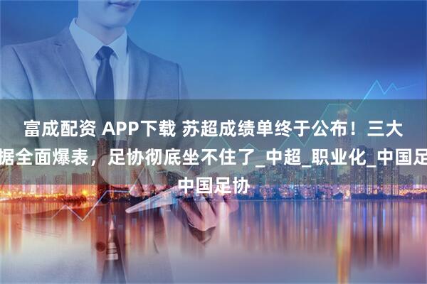 富成配资 APP下载 苏超成绩单终于公布！三大数据全面爆表，足协彻底坐不住了_中超_职业化_中国足协