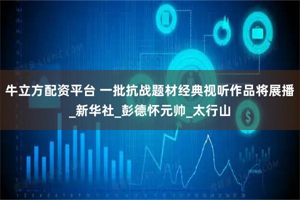 牛立方配资平台 一批抗战题材经典视听作品将展播_新华社_彭德怀元帅_太行山