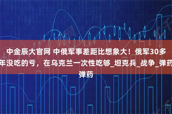 中金辰大官网 中俄军事差距比想象大！俄军30多年没吃的亏，在乌克兰一次性吃够_坦克兵_战争_弹药