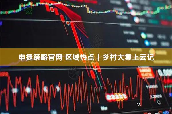 申捷策略官网 区域热点｜乡村大集上云记