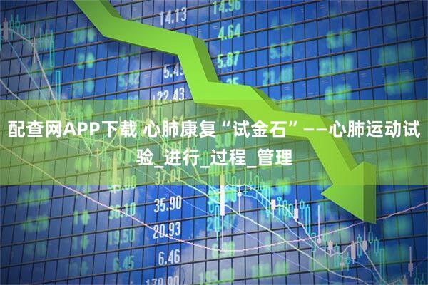 配查网APP下载 心肺康复“试金石”——心肺运动试验_进行_过程_管理