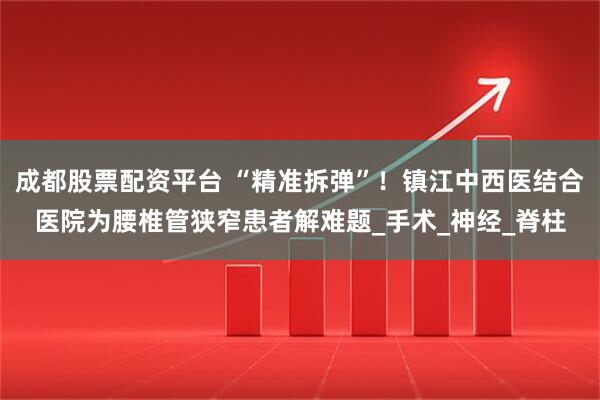 成都股票配资平台 “精准拆弹”！镇江中西医结合医院为腰椎管狭窄患者解难题_手术_神经_脊柱