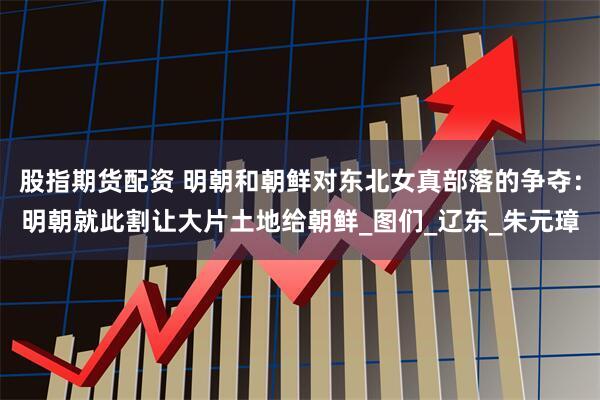 股指期货配资 明朝和朝鲜对东北女真部落的争夺：明朝就此割让大片土地给朝鲜_图们_辽东_朱元璋