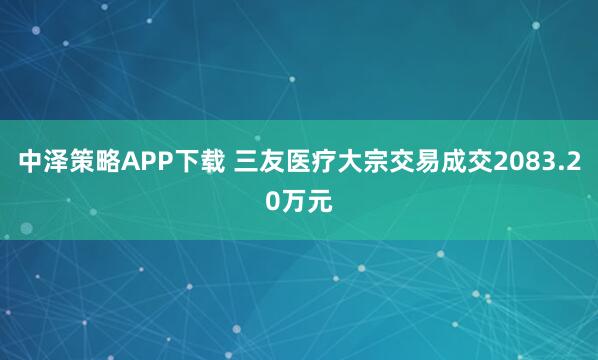 中泽策略APP下载 三友医疗大宗交易成交2083.20万元