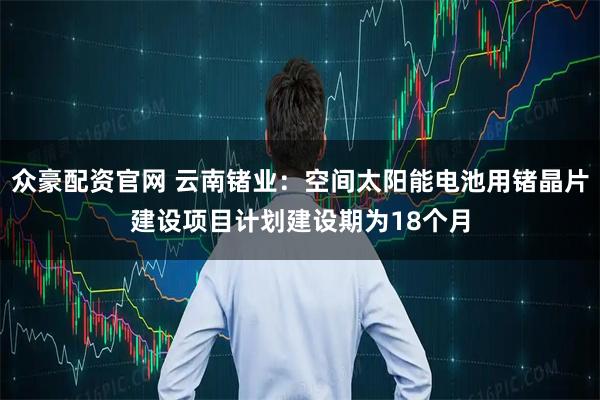 众豪配资官网 云南锗业：空间太阳能电池用锗晶片建设项目计划建设期为18个月