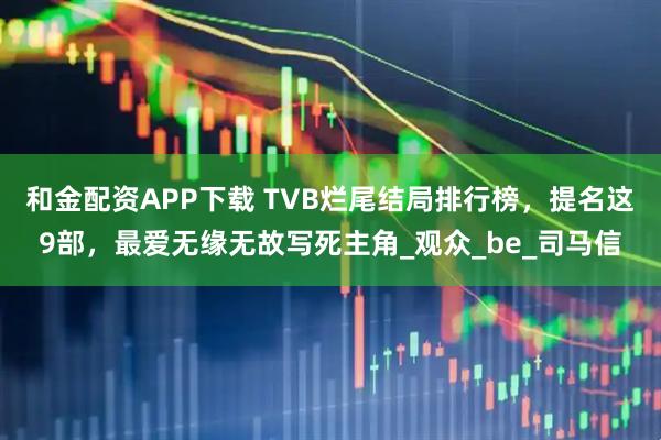 和金配资APP下载 TVB烂尾结局排行榜，提名这9部，最爱无缘无故写死主角_观众_be_司马信