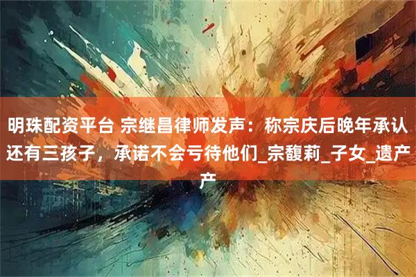 明珠配资平台 宗继昌律师发声：称宗庆后晚年承认还有三孩子，承诺不会亏待他们_宗馥莉_子女_遗产