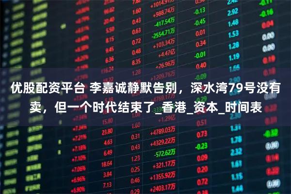 优股配资平台 李嘉诚静默告别，深水湾79号没有卖，但一个时代结束了_香港_资本_时间表