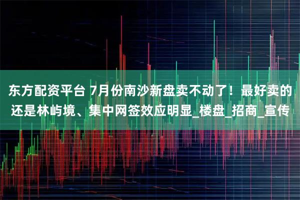 东方配资平台 7月份南沙新盘卖不动了！最好卖的还是林屿境、集中网签效应明显_楼盘_招商_宣传