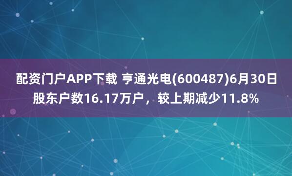 配资门户APP下载 亨通光电(600487)6月30日股东户数16.17万户，较上期减少11.8%
