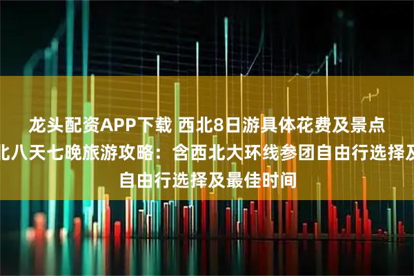 龙头配资APP下载 西北8日游具体花费及景点介绍！西北八天七晚旅游攻略：含西北大环线参团自由行选择及最佳时间