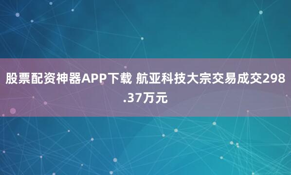 股票配资神器APP下载 航亚科技大宗交易成交298.37万元