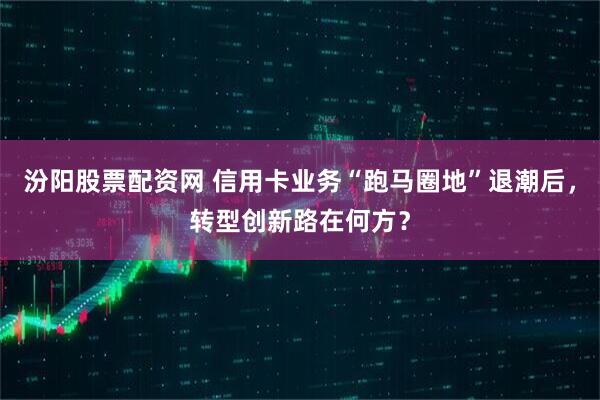 汾阳股票配资网 信用卡业务“跑马圈地”退潮后，转型创新路在何方？