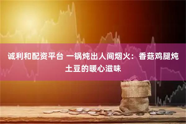 诚利和配资平台 一锅炖出人间烟火：香菇鸡腿炖土豆的暖心滋味