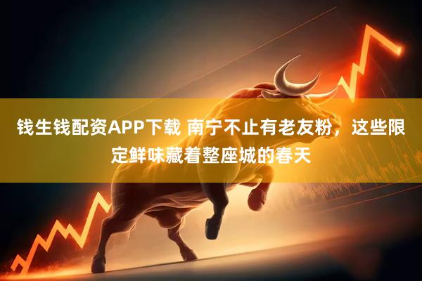 钱生钱配资APP下载 南宁不止有老友粉，这些限定鲜味藏着整座城的春天