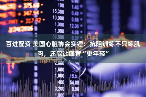 百进配资 美国心脏协会实锤：抗阻训练不只练肌肉，还能让血管“更年轻”