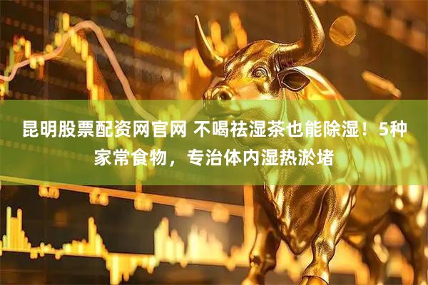 昆明股票配资网官网 不喝祛湿茶也能除湿！5种家常食物，专治体内湿热淤堵