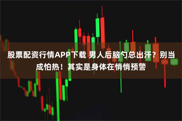 股票配资行情APP下载 男人后脑勺总出汗？别当成怕热！其实是身体在悄悄预警